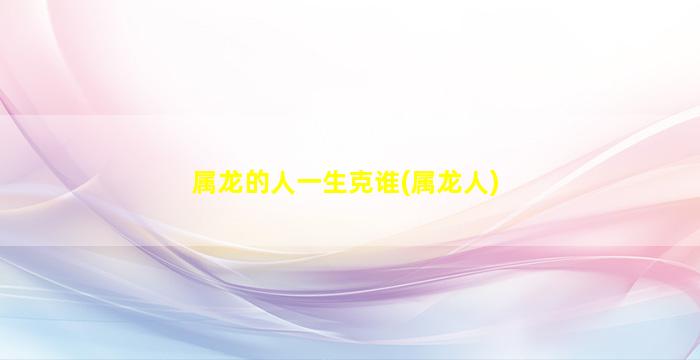 <strong>属龙的人一生克谁(属龙人</strong>