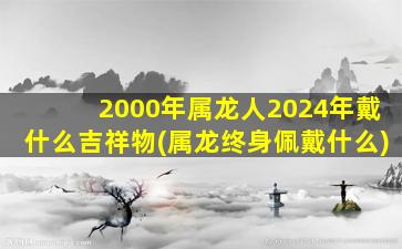 <strong>2000年属龙人2024年戴什么</strong>