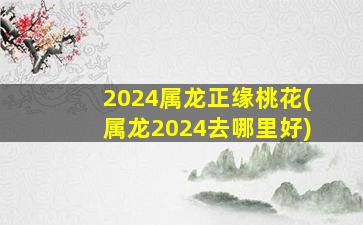 2024属龙正缘桃花(属龙