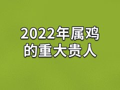 2022年属鸡的重大贵人：生肖龙/生肖马/生肖鼠