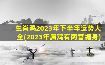 生肖鸡2023年下半年运势大全(2023年属鸡有两喜缠身)