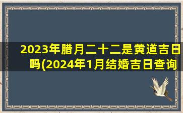 2023年腊月二十二是黄道吉日吗(2024年1月结婚吉日查询)