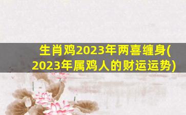 生肖鸡2023年两喜缠身(2023年属鸡人的财运运势)