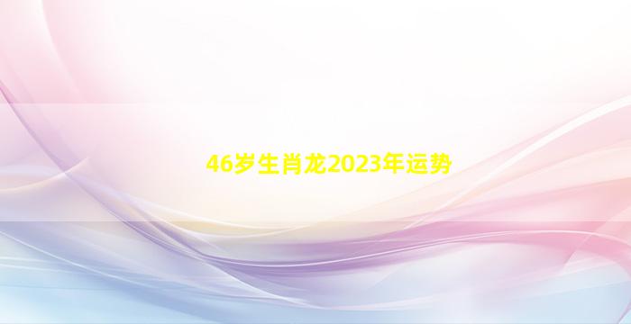 46岁生肖龙2023年运势