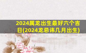 2024属龙出生最好六个吉日(2024龙忌讳几月出生)