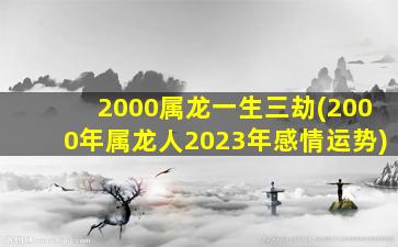 2000属龙一生三劫(2000年属龙人2023年感情运势)