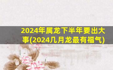 2024年属龙下半年要出大事(2024几月龙最有福气)