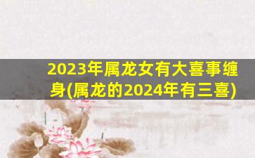 2023年属龙女有大喜事缠身(属龙的2024年有三喜)