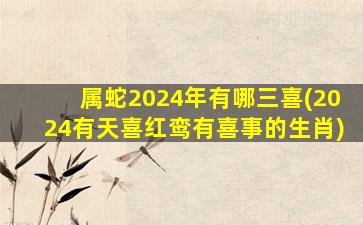 <strong>属蛇2024年有哪三喜(2024有</strong>