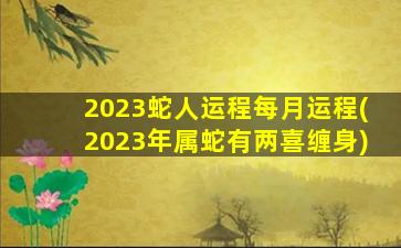 2023蛇人运程每月运程(2023年属蛇有两喜缠身)