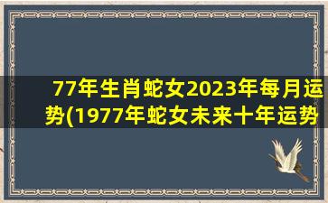 77年生肖蛇女2023年每月运势(1977年蛇女未来十年运势)