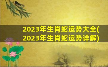 2023年生肖蛇运势大全(