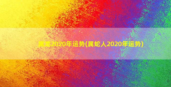 属龙2020年运势(属蛇人20