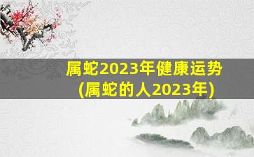 <strong>属蛇2023年健康运势(属蛇</strong>