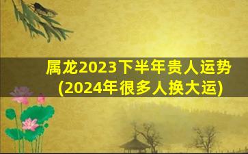 属龙2023下半年贵人运势(2024年很多人换大运)