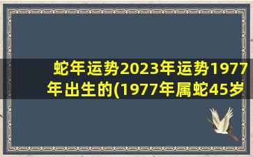 蛇年运势2023年运势1977年出生的(1977年属蛇45岁后十年大运运程)