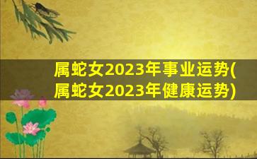 属蛇女2023年事业运势(属蛇女2023年健康运势)