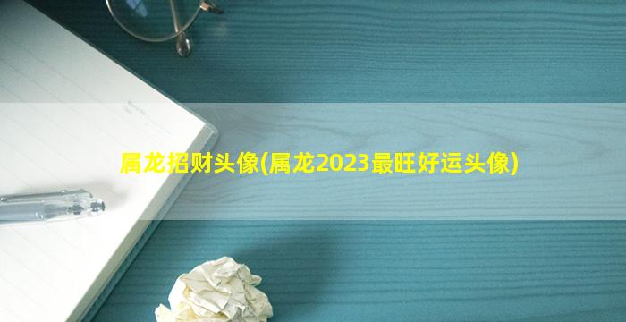 属龙招财头像(属龙2023最旺