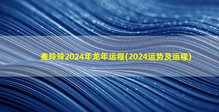 麦玲玲2024年龙年运程(2024运势及运程)