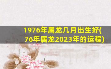 1976年属龙几月出生好(76年属龙2023年的运程)