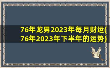 76年龙男2023年每月财运(76年2023年下半年的运势)