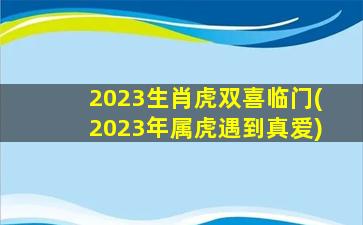 2023生肖虎双喜临门(2023年属虎遇到真爱)