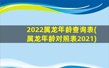 2022属龙年龄查询表(属龙年龄对照表2021)