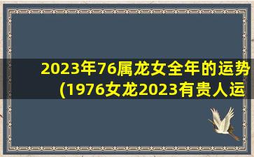 2023年76属龙女全年的运势(1976女龙2023有贵人运么)