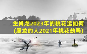 生肖龙2023年的桃花运如何(属龙的人2021年桃花劫吗)