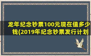 龙年纪念钞票100元现在值多少钱(2019年纪念钞票发行计划)