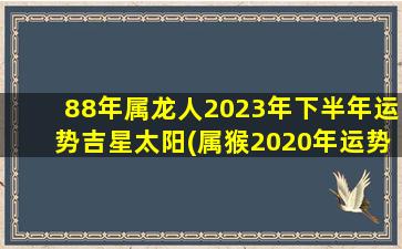 88年属龙人2023年下半年运势吉星太阳(属猴2020年运势及运程)