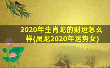 2020年生肖龙的财运怎么样(属龙2020年运势女)