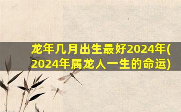 龙年几月出生最好2024年(2024年属龙人一生的命运)
