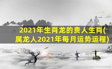 2021年生肖龙的贵人生肖(属龙人2021年每月运势运程)