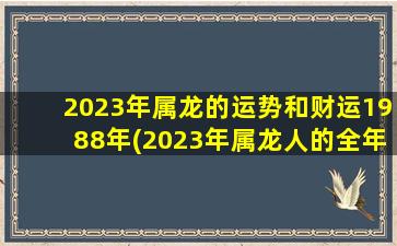 2023年属龙的运势和财运1988年(2023年属龙人的全年运势)