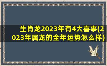 生肖龙2023年有4大喜事(2023年属龙的全年运势怎么样)