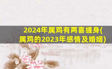 2024年属鸡有两喜缠身(属鸡的2023年感情及婚姻)