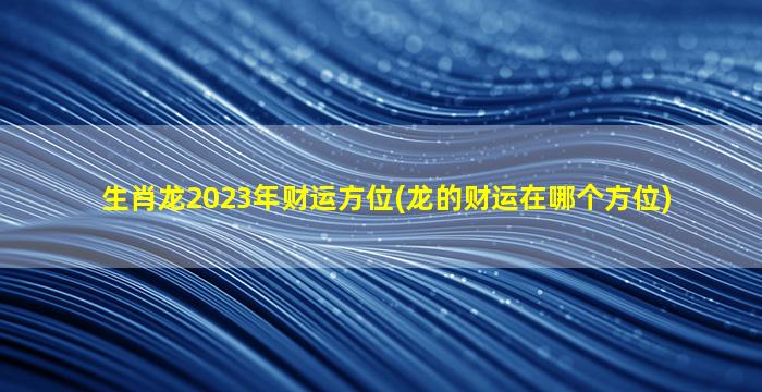 生肖龙2023年财运方位(龙