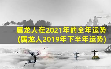 属龙人在2021年的全年运势(属龙人2019年下半年运势)