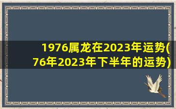1976属龙在2023年运势(76年2023年下半年的运势)