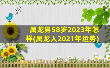 属龙男58岁2023年怎样(属龙人2021年运势)