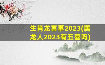 生肖龙喜事2023(属龙人2023有五喜吗)