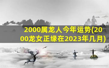 2000属龙人今年运势(2000龙女正缘在2023年几月)