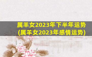 属羊女2023年下半年运势(属羊女2023年感情运势)