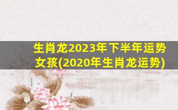 生肖龙2023年下半年运势女孩(2020年生肖龙运势)