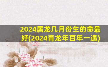 2024属龙几月份生的命最好(2024青龙年百年一遇)
