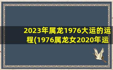 2023年属龙1976大运的运程(1976属龙女2020年运势)