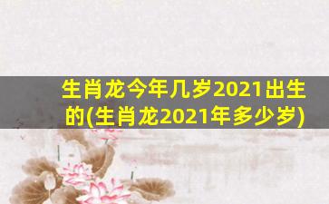 生肖龙今年几岁2021出生的(生肖龙2021年多少岁)