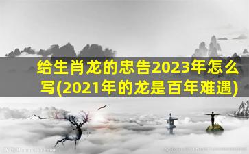 给生肖龙的忠告2023年怎么写(2021年的龙是百年难遇)
