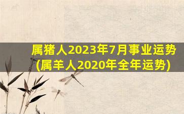 属猪人2023年7月事业运势(属羊人2020年全年运势)